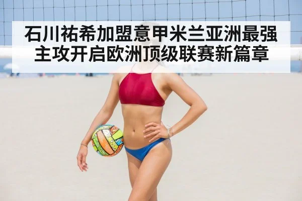 石川祐希加盟意甲米兰亚洲最强主攻开启欧洲顶级联赛新篇章