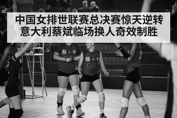 中国女排世联赛总决赛惊天逆转意大利蔡斌临场换人奇效制胜