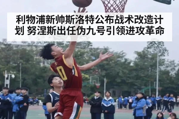 利物浦新帅斯洛特公布战术改造计划 努涅斯出任伪九号引领进攻革命