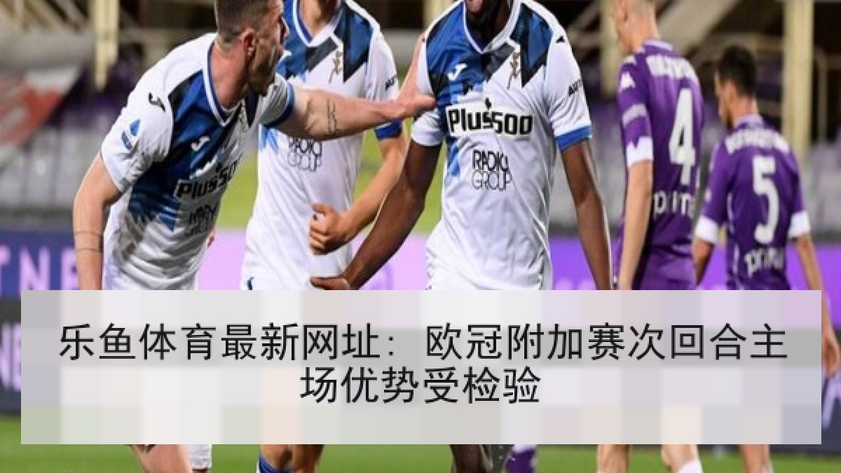 乐鱼体育最新网址: 欧冠附加赛次回合主场优势受检验
