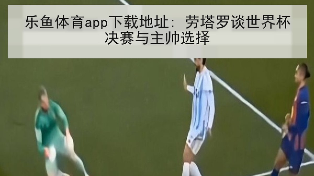乐鱼体育app下载地址: 劳塔罗谈世界杯决赛与主帅选择