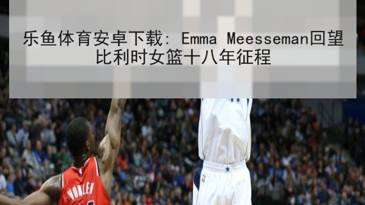 乐鱼体育安卓下载: Emma Meesseman回望比利时女篮十八年征程