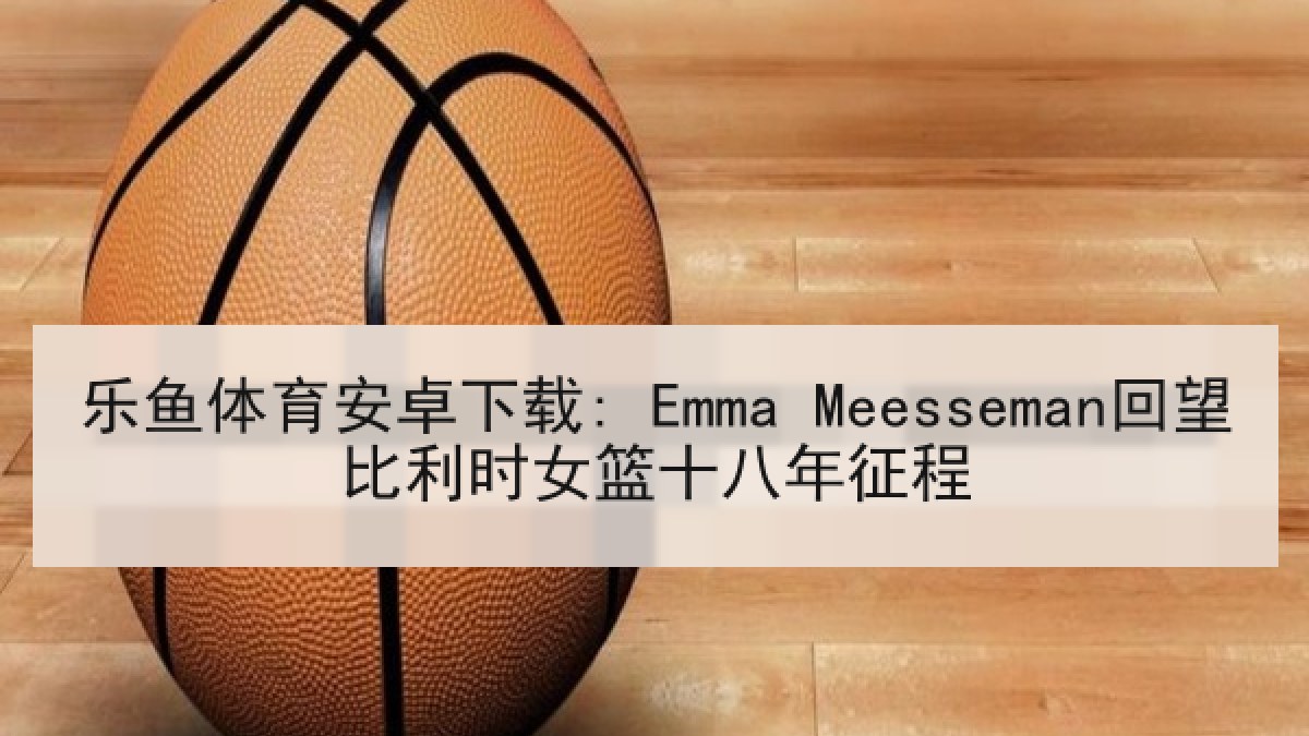 乐鱼体育安卓下载: Emma Meesseman回望比利时女篮十八年征程